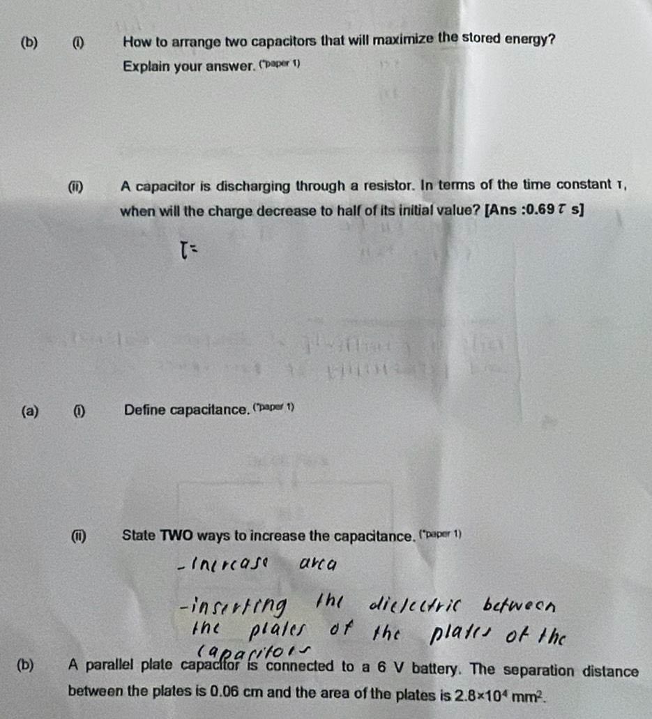 How to arrange two capacitors that will maximize the stored energy? 
Explain your answer, ("aper 1) 
(ii) A capacitor is discharging through a resistor. In terms of the time constant 1, 
when will the charge decrease to half of its initial value? [Ans : 0.69τ s] 
(a) (i) Define capacitance. (paper 1) 
(ii) State TWO ways to increase the capacitance. ("paper 1) 
(b) A parallel plate capacitor is connected to a 6 V battery. The separation distance 
between the plates is 0.06 cm and the area of the plates is 2.8* 10^4mm^2.
