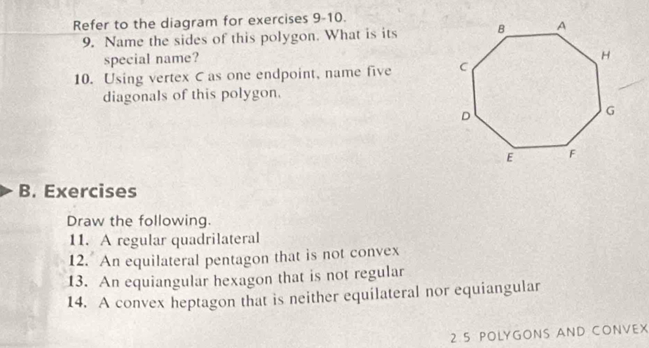 Refer to the diagram for exercises 9-10. 
9. Name the sides of this polygon. What is its 
special name? 
10. Using vertex C as one endpoint, name five 
diagonals of this polygon. 
B. Exercises 
Draw the following. 
11. A regular quadrilateral 
12. An equilateral pentagon that is not convex 
13. An equiangular hexagon that is not regular 
14. A convex heptagon that is neither equilateral nor equiangular 
2 5 POLYGONS AND CONVEX