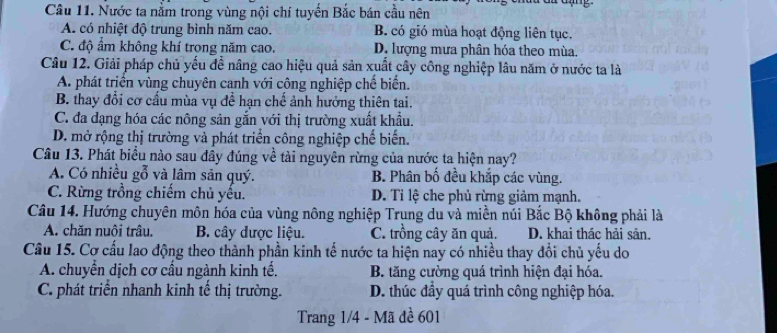 Nước ta nằm trong vùng nội chí tuyến Bắc bán cầu nên
A. có nhiệt độ trung bình năm cao. B. có gió mùa hoạt động liên tục.
C. độ ẩm không khí trong năm cao. D. lượng mưa phân hóa theo mùa
Câu 12. Giải pháp chủ yếu để nâng cao hiệu quả sản xuất cây công nghiệp lâu năm ở nước ta là
A. phát triển vùng chuyên canh với công nghiệp chế biến.
B. thay đổi cơ cấu mùa vụ để hạn chế ảnh hưởng thiên tai.
C. đa dạng hóa các nông sản gắn với thị trường xuất khẩu.
D. mở rộng thị trường và phát triển công nghiệp chế biến.
Câu 13. Phát biểu nào sau đầy đúng về tài nguyên rừng của nước ta hiện nay?
A. Có nhiều gỗ và lâm sản quý. B. Phân bố đều khắp các vùng.
C. Rừng trồng chiếm chủ yếu. D. Ti lệ che phủ rừng giảm mạnh.
Câu 14. Hướng chuyên môn hóa của vùng nông nghiệp Trung du và miền núi Bắc Bộ không phải là
A. chăn nuôi trâu. B. cây được liệu. C. trồng cây ăn quả. D. khai thác hải sản.
Câu 15. Cơ cấu lao động theo thành phần kinh tế nước ta hiện nay có nhiều thay đổi chủ yếu do
A. chuyển dịch cơ cấu ngành kinh tế. B. tăng cường quá trình hiện đại hóa.
C. phát triển nhanh kinh tế thị trường. D. thúc đầy quá trình công nghiệp hóa.
Trang 1/4 - Mã đề 601