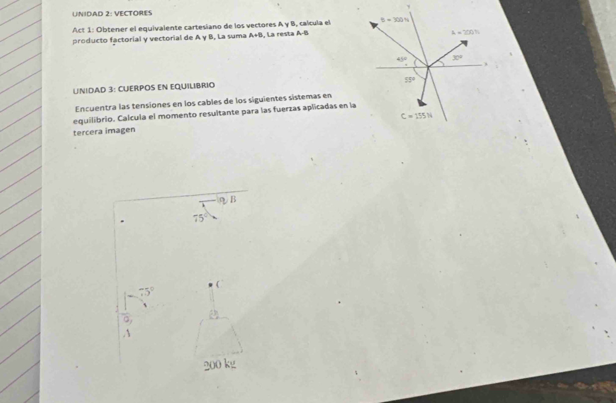 UNIDAD 2: VECTORES
Act 1: Obtener el equivalente cartesiano de los vectores A y B, calcula el 
producto factorial y vectorial de A y B, La suma A+B , La resta A-B
UNIDAD 3: CUERPOS EN EQUILIBRIO
Encuentra las tensiones en los cables de los siguientes sistemas en
equilibrio. Calcula el momento resultante para las fuerzas aplicadas en la
tercera imagen 
ηB
75°
75°
0,
200 kg