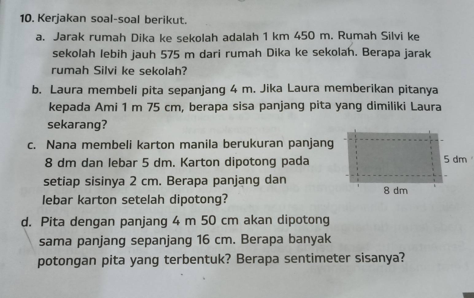 Kerjakan soal-soal berikut. 
a. Jarak rumah Dika ke sekolah adalah 1 km 450 m. Rumah Silvi ke 
sekolah lebih jauh 575 m dari rumah Dika ke sekolah. Berapa jarak 
rumah Silvi ke sekolah? 
b. Laura membeli pita sepanjang 4 m. Jika Laura memberikan pitanya 
kepada Ami 1 m 75 cm, berapa sisa panjang pita yang dimiliki Laura 
sekarang? 
c. Nana membeli karton manila berukuran panjang
8 dm dan lebar 5 dm. Karton dipotong pada 
setiap sisinya 2 cm. Berapa panjang dan 
lebar karton setelah dipotong? 
d. Pita dengan panjang 4 m 50 cm akan dipotong 
sama panjang sepanjang 16 cm. Berapa banyak 
potongan pita yang terbentuk? Berapa sentimeter sisanya?