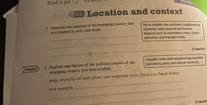 Had a go □ dynar 
Location and context 
1 Describe the location of the emerging country that 
Try to include: the continent, neighbouring 
countries, main physical and human 
_ 
you studied in your case study. features such as mountains, rivers, coasts 
and cities, and transport links. 
_ 
_(3 marks) 
Consider trade with neighbouring countries 
Guiled 2 Explain one feature of the political context of the and others, ports and natural resources. 
emerging country you have studied. 
_ 
India imports oil and other raw materials from China and Saudi Arabia 
_and exports 
_ 
_(3 marks