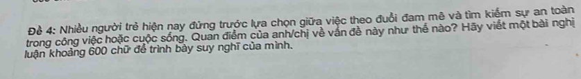 Đề 4: Nhiều người trẻ hiện nay đứng trước lựa chọn giữa việc theo đuổi đam mê và tìm kiểm sự an toàn 
trong công việc hoặc cuộc sống. Quan điểm của anh/chị về vắn đề này như thể nào? Hãy viết một bài nghị 
luận khoảng 600 chữ để trình bảy suy nghĩ của mình.