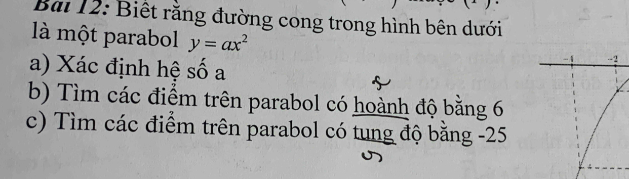 Bai 12: Biết rằng đường cong trong hình bên dưới 
là một parabol y=ax^2
a) Xác định hệ số a 
b) Tìm các điểm trên parabol có hoành độ bằng 6
c) Tìm các điểm trên parabol có tung độ bằng -25