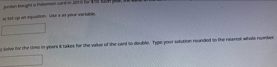 Jordan bought a Pokemon card in 2010 for $10. Each year, the vall 
a Set up an equation. Use x as your variable. 
) Solve for the time in years it takes for the value of the card to double. Type your solution rounded to the nearest whole number.