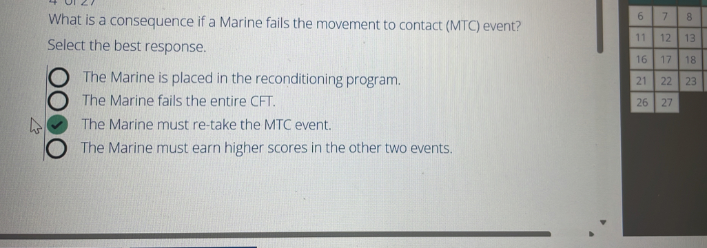 What is a consequence if a Marine fails the movement to contact (MTC) event?
Select the best response.
The Marine is placed in the reconditioning program.
The Marine fails the entire CFT.
The Marine must re-take the MTC event.
The Marine must earn higher scores in the other two events.