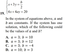 beginarrayl x+3y= b/2  4x+4ay=20endarray.
In the system of equations above, a and
b are constants. If the system has one
solution, which of the following could
be the values of a and b?
A. a=3; b=10
B. a=3; b=12
C. a=3; b=-4
D. a=10; b=3