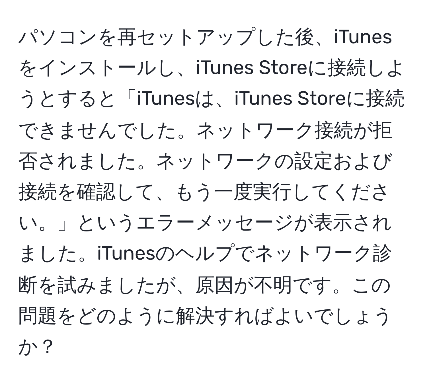 パソコンを再セットアップした後、iTunesをインストールし、iTunes Storeに接続しようとすると「iTunesは、iTunes Storeに接続できませんでした。ネットワーク接続が拒否されました。ネットワークの設定および接続を確認して、もう一度実行してください。」というエラーメッセージが表示されました。iTunesのヘルプでネットワーク診断を試みましたが、原因が不明です。この問題をどのように解決すればよいでしょうか？