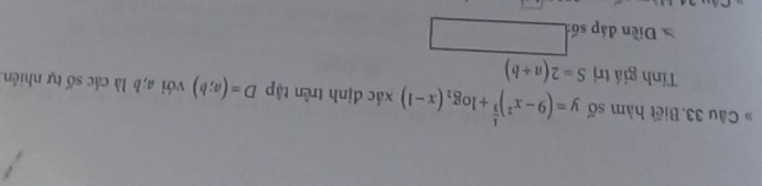 Câu 33.Biết hàm số y=(9-x^2)^ 1/3 +log _2(x-1)* dc định trên tậ p D=(a;b) với a; b là các số tự nhiên 
Tính giá trị S=2(a+b)
Diền đáp số: □