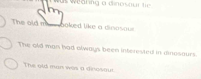 was wearing a dinosaur tie .
The old me_ ooked like a dinosaur.
The old man had always been interested in dinosaurs.
The old man was a dinosaur.