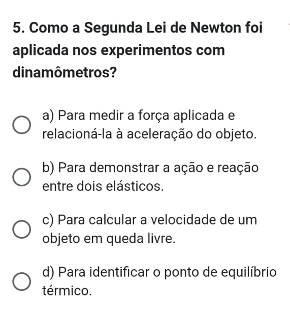 Como a Segunda Lei de Newton foi
aplicada nos experimentos com
dinamômetros?
a) Para medir a força aplicada e
relacioná-la à aceleração do objeto.
b) Para demonstrar a ação e reação
entre dois elásticos.
c) Para calcular a velocidade de um
objeto em queda livre.
d) Para identificar o ponto de equilíbrio
térmico.