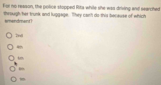 For no reason, the police stopped Rita while she was driving and searched
through her trunk and luggage. They can't do this because of which
amendment?
2nd
4th
6th
8th
9th