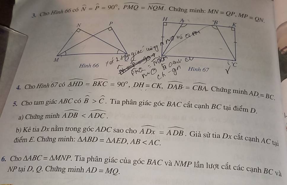 Cho Hình 66 có widehat N=widehat P=90°,widehat PMQ=widehat NQM.. Chứng minh: 
Hình 66
4. Cho Hình 67 có widehat AHD=widehat BKC=90°,DH=CK,widehat DAB=widehat CBA Chứng minh AD=BC.
5. Cho tam giác ABC có widehat B>widehat C. Tia phân giác góc BAC cắt cạnh BC tại điểm D.
a) Chứng minh widehat ADB
b) Kẻ tia Dx nằm trong góc ADC sao cho widehat ADx=widehat ADB. Giả sử tia Dx cắt cạnh AC tại
điểm E. Chứng minh: △ ABD=△ AED,AB
6. Cho △ ABC=△ MNP 2. Tia phân giác của góc BAC và NMP lần lượt cắt các cạnh BC và
NP tại D, Q. Chứng minh AD=MQ.