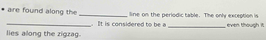 are found along the _line on the periodic table. The only exception is 
_ 
. It is considered to be a _even though it 
lies along the zigzag.