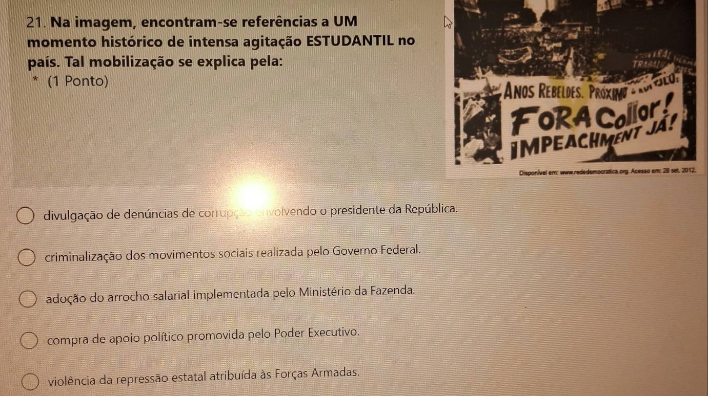 Na imagem, encontram-se referências a UM
momento histórico de intensa agitação ESTUDANTIL no
país. Tal mobilização se explica pela:
(1 Ponto)
divulgação de denúncias de corrupção envolvendo o presidente da República.
criminalização dos movimentos sociais realizada pelo Governo Federal.
adoção do arrocho salarial implementada pelo Ministério da Fazenda.
compra de apoio político promovida pelo Poder Executivo.
violência da repressão estatal atribuída às Forças Armadas.