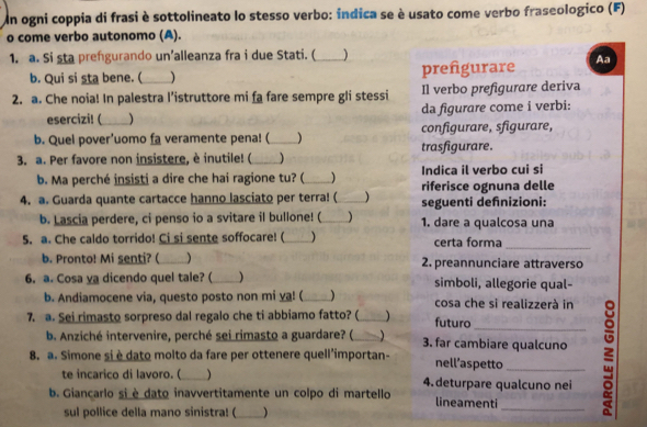 Un ogni coppia di frasi è sottolineato lo stesso verbo: índica se è usato come verbo fraseologico (F)
o come verbo autonomo (A).
1. a. Si sta prengurando un’alleanza fra i due Stati. (_ )
b. Qui si sta bene. (_ ) prefgurare Aa
2. a. Che noia! In palestra l’istruttore mi fa fare sempre gli stessi Il verbo prefigurare deriva
esercizi! ( ) da figurare come i verbi:
b. Quel pover'uomo fa veramente pena! ( _) configurare, sfigurare,
3. a. Per favore non insistere, è inutile! (_ trasfigurare.
b. Ma perché insisti a dire che hai ragione tu? (_  Indica il verbo cui si riferisce ognuna delle
4. a. Guarda quante cartacce hanno lasciato per terra! (_ seguenti defnizioni:
b. Lascia perdere, ci penso io a svitare il bullone! ( _) 1. dare a qualcosa una
_
5. a. Che caldo torrido! Ci si sente soffocare! (_  certa forma
b. Pronto! Mi senti? ( _) 2. preannunciare attraverso
6. a. Cosa ya dicendo quel tale? ( _) simboli, allegorie qual-
b. Andiamocene via, questo posto non mi ya! ( _) cosa che si realizzerà in
7. a. Sei rimasto sorpreso dal regalo che ti abbiamo fatto? (_  futuro
8. a. Simone si è dato molto da fare per ottenere quell'importan- nell’aspetto_ ξ
b. Anziché intervenire, perché sei rimasto a guardare? ( ) 3. far cambiare qualcuno
te incarico di lavoro. ( ) 4.deturpare qualcuno nei
b. Giançarlo si è dato inavvertitamente un colpo di martello lineamenti
sul pollice della mano sinistra! (