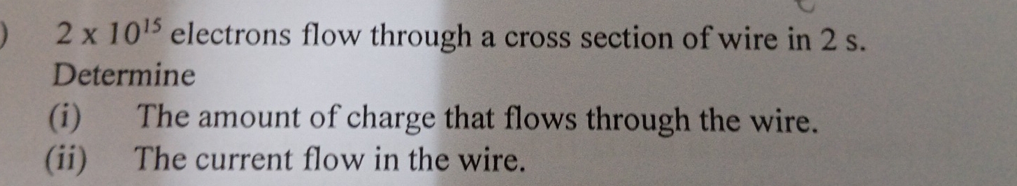 2* 10^(15) electrons flow through a cross section of wire in 2 s. 
Determine 
(i) The amount of charge that flows through the wire. 
(ii) The current flow in the wire.