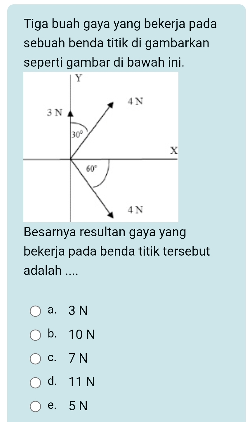 Tiga buah gaya yang bekerja pada
sebuah benda titik di gambarkan
seperti gambar di bawah ini.
Besarnya resultan gaya yang
bekerja pada benda titik tersebut
adalah ....
a. 3 N
b. 10 N
c. 7 N
d. 11 N
e. 5 N