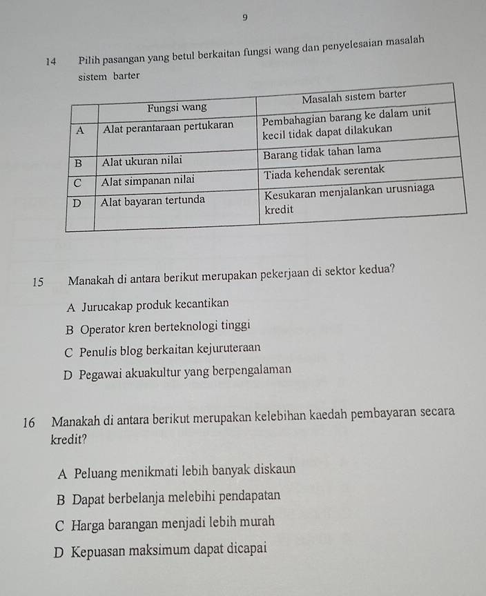 9
14 Pilih pasangan yang betul berkaitan fungsi wang dan penyelesaian masalah
sistem barter
15 Manakah di antara berikut merupakan pekerjaan di sektor kedua?
A Jurucakap produk kecantikan
B Operator kren berteknologi tinggi
C Penulis blog berkaitan kejuruteraan
D Pegawai akuakultur yang berpengalaman
16 Manakah di antara berikut merupakan kelebihan kaedah pembayaran secara
kredit?
A Peluang menikmati lebih banyak diskaun
B Dapat berbelanja melebihi pendapatan
C Harga barangan menjadi lebih murah
D Kepuasan maksimum dapat dicapai