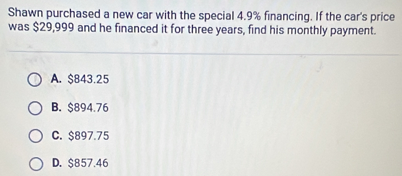 Shawn purchased a new car with the special 4.9% financing. If the car's price
was $29,999 and he financed it for three years, find his monthly payment.
A. $843.25
B. $894.76
C. $897.75
D. $857.46