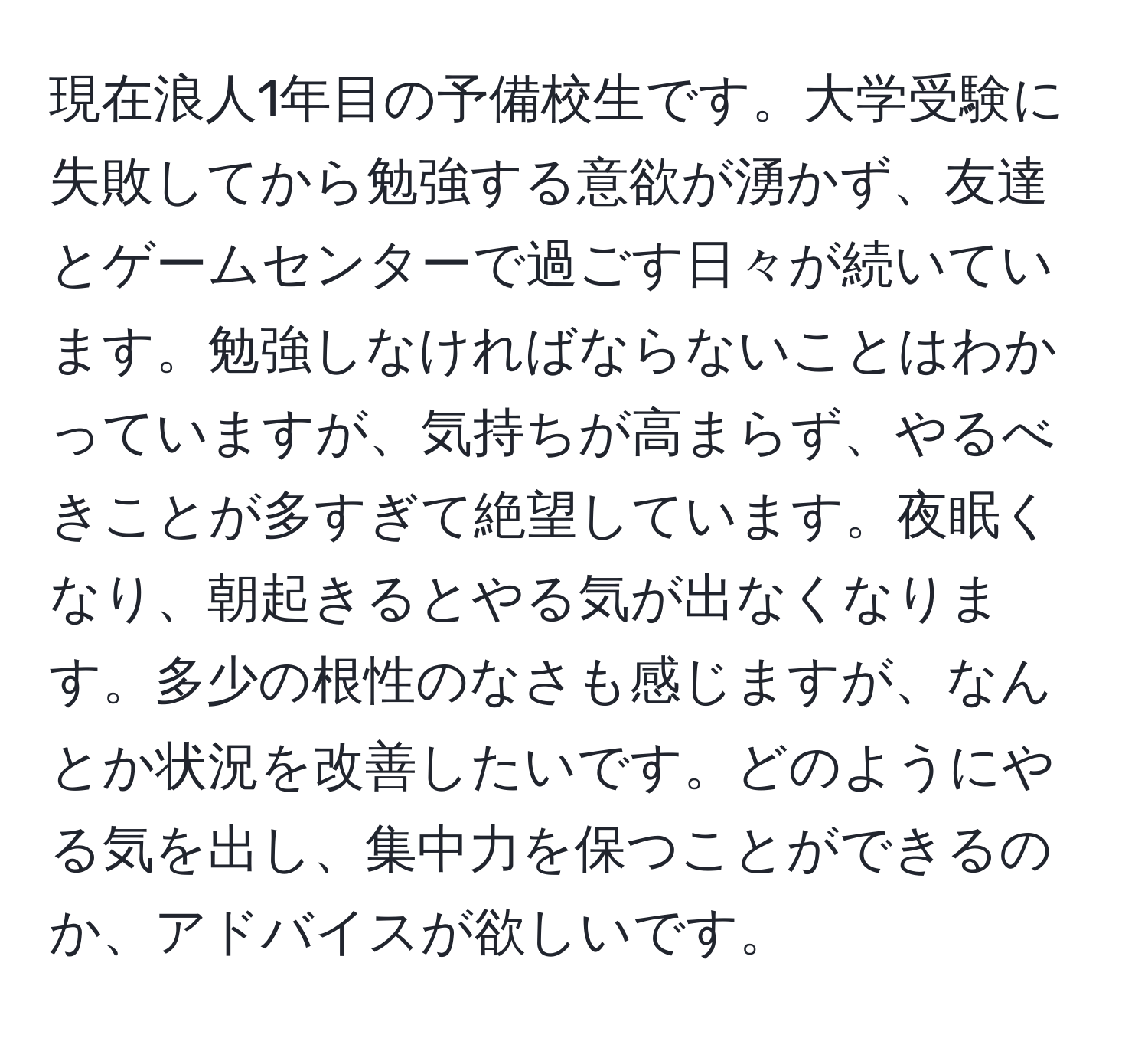 現在浪人1年目の予備校生です。大学受験に失敗してから勉強する意欲が湧かず、友達とゲームセンターで過ごす日々が続いています。勉強しなければならないことはわかっていますが、気持ちが高まらず、やるべきことが多すぎて絶望しています。夜眠くなり、朝起きるとやる気が出なくなります。多少の根性のなさも感じますが、なんとか状況を改善したいです。どのようにやる気を出し、集中力を保つことができるのか、アドバイスが欲しいです。