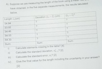 Suppose we are measuring the length of the book using a mel
have obtained, in the five separate measurements, the resuits tabulated
n1 Calculate eleme
II) Calculate the standard deviation. sigma _(n-1)^1?[2]
III) Calculate the standard error, α;? [2]
IV) Give the final value for the length including the uncertainty in your answer?
:[2]