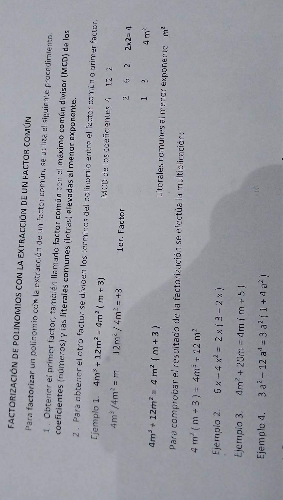 FACTORIZACIÓN DE POLINOMIOS CON LA EXTRACCIÓN DE UN FACTOR COMÚN 
Para factorizar un polinomio con la extracción de un factor común, se utiliza el siguiente procedimiento: 
1 . Obtener el primer factor, también llamado factor común con el máximo común divisor (MCD) de los 
coeficientes (números) y las literales comunes (letras) elevadas al menor exponente. 
2 . Para obtener el otro factor se dividen los términos del polinomio entre el factor común o primer factor. 
Ejemplo 1. 4m^3+12m^2=4m^2(m+3) MCD de los coeficientes 4 12 2
4m^3/4m^2=m 12m^2/4m^2=+3 1er. Factor 2 6 2 2* 2=4
4m^3+12m^2=4m^2(m+3)
1 3 4m^2
Literales comunes al menor exponente m^2
Para comprobar el resultado de la factorización se efectúa la multiplicación:
4m^2(m+3)=4m^3+12m^2
Ejemplo 2. 6x-4x^2=2* (3-2x)
Ejemplo 3. 4m^2+20m=4m(m+5)
Ejemplo 4. 3a^2-12a^4=3a^2(1+4a^2)