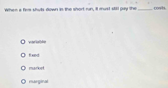 When a firm shuts down in the short run, it must still pay the _costs.
variable
fixed
market
marginal