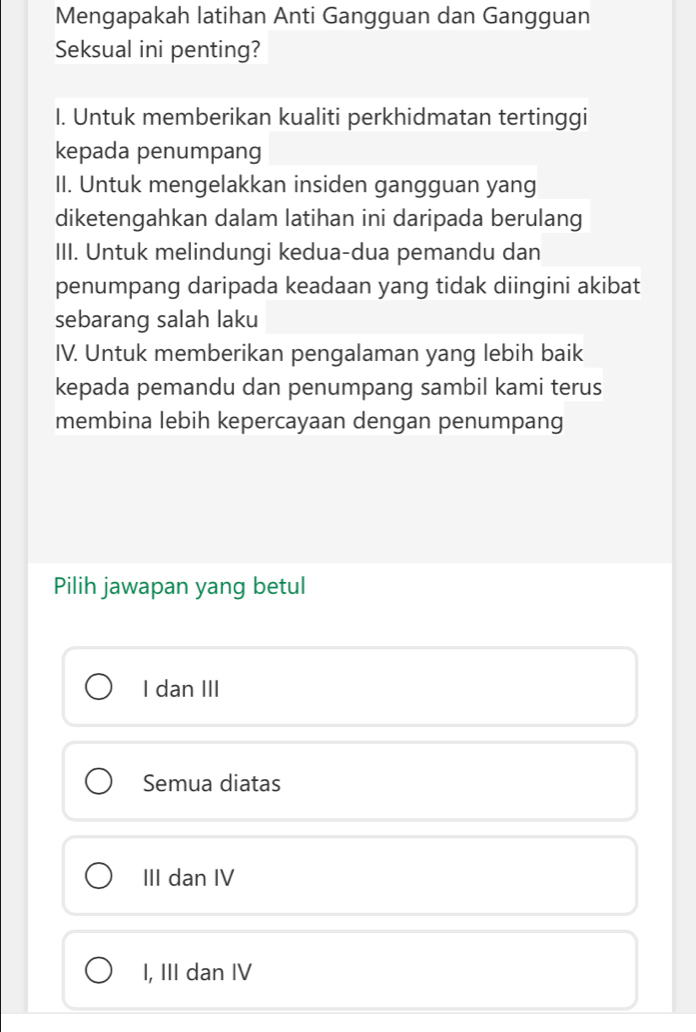 Mengapakah latihan Anti Gangguan dan Gangguan
Seksual ini penting?
I. Untuk memberikan kualiti perkhidmatan tertinggi
kepada penumpang
II. Untuk mengelakkan insiden gangguan yang
diketengahkan dalam latihan ini daripada berulang
III. Untuk melindungi kedua-dua pemandu dan
penumpang daripada keadaan yang tidak diingini akibat
sebarang salah laku
IV. Untuk memberikan pengalaman yang lebih baik
kepada pemandu dan penumpang sambil kami terus
membina lebih kepercayaan dengan penumpang
Pilih jawapan yang betul
I dan III
Semua diatas
III dan IV
I, III dan IV