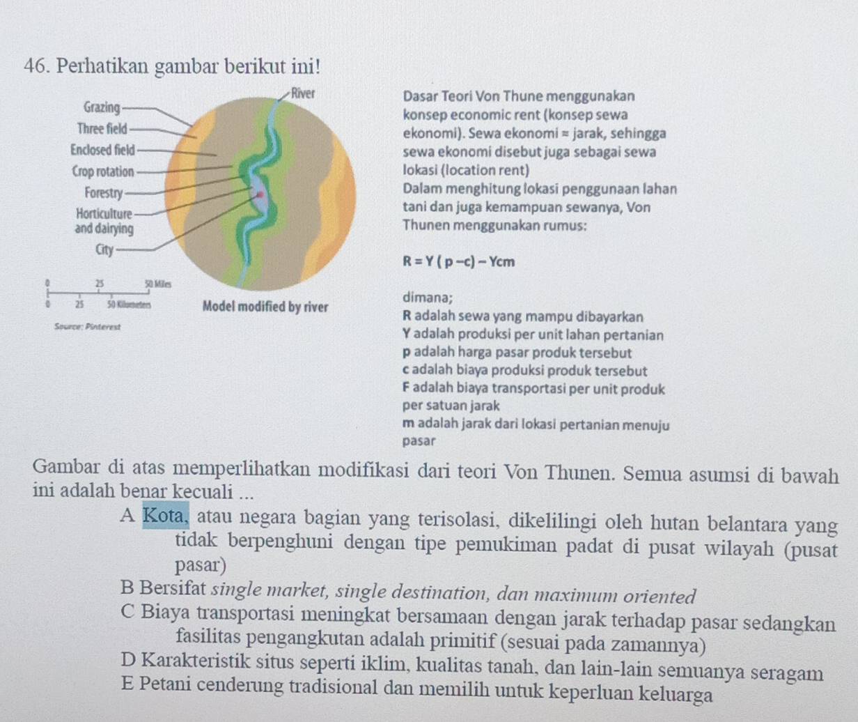 Perhatikan gambar berikut ini!
Dasar Teori Von Thune menggunakan
konsep economic rent (konsep sewa
ekonomi). Sewa ekonomi ≈ jarak, sehingga
sewa ekonomi disebut juga sebagai sewa
Iokasi (location rent)
Dalam menghitung lokasi penggunaan lahan
tani dan juga kemampuan sewanya, Von
Thunen menggunakan rumus:
R=Y(p-c)-Ycm
dimana;
R adalah sewa yang mampu dibayarkan
Y adalah produksi per unit lahan pertanian
p adalah harga pasar produk tersebut
c adalah biaya produksi produk tersebut
F adalah biaya transportasi per unit produk
per satuan jarak
m adalah jarak dari lokasi pertanian menuju
pasar
Gambar di atas memperlihatkan modifikasi dari teori Von Thunen. Semua asumsi di bawah
ini adalah benar kecuali ...
A Kota, atau negara bagian yang terisolasi, dikelilingi oleh hutan belantara yang
tidak berpenghuni dengan tipe pemukiman padat di pusat wilayah (pusat
pasar)
B Bersifat single market, single destination, dan maximum oriented
C Biaya transportasi meningkat bersamaan dengan jarak terhadap pasar sedangkan
fasilitas pengangkutan adalah primitif (sesuai pada zamannya)
D Karakteristik situs seperti iklim, kualitas tanah, dan lain-lain semuanya seragam
E Petani cenderung tradisional dan memilih untuk keperluan keluarga