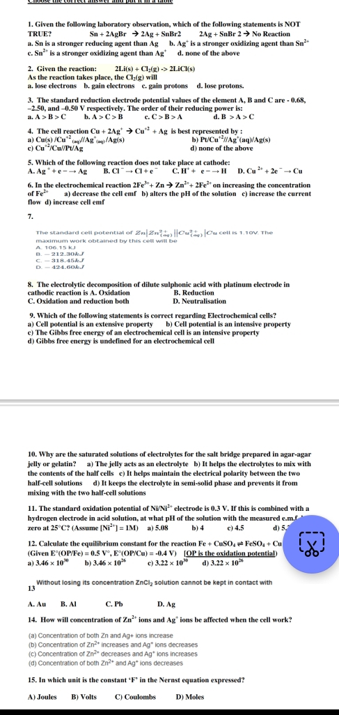 Given the following laboratory observation, which of the following statements is NOT
TRUE? Sn+2AgBrto 2Ag+SnBr2 2Ag+SnBr2to No Reaction
a. Sn is a stronger reducing agent than Ag b Ag° is a stronger oxidizing agent than Sn^(2+)
C. Sn^(2+) is a stronger oxidizing agent than Ag’ d. none of the above
2. Given the reaction: 2Li(s)+Cl_2(g)to 2LiCl(s)
As the reaction takes place, the Cl₂ g)will
a. lose electrons b. gain electrons c. gain protons d. lose protons.
3. The standard reduction electrode potential values of the element A, B and C are - 0.68,
-2.50, and -0.50 V respectively. The order of their reducing power is:
a. A>B>C b. A>C>B C. C>B>A d. B>A>C
4. The cell reaction Cu+2Ag^+to Cu^(+2)+Ag is best represented by :
PUCu'^2//Ag^+
a Cu(s)/Cu^(+2)_(aq)//Ag^+_(aq)/Ag(s) (aq)/Ag(s)
c) Cu^(+2)/C u//Pt/Ag d) none of the above
5. Which of the following reaction does not take place at cathode:
A. Ag^++e-to Ag B. Cl^-to Cl+e^- C. H^++e-to H D. Cu^(2+)+2e^-to Cu
6. In the electrochemical reaction 2Fe^(3+)+Znto Zn^(2+)+2Fe^(2+) on increasing the concentration
fFe^(2+) a) decrease the cell emf b) alters the pH of the solution c) increase the current
flow d) increase cell emf
7.
Zn|Zn_((aq))^(2+)||Cu_((aq))^(2+)| Cu cell is 1.10V. The
maximum work obtained by this cell will be
B. - 212.30k A. 106.15 kJ
D. - 424.60k/ C. — 318.45kJ
8. The electrolytic decomposition of dilute sulphonic acid with platinum electrode in
cathodic reaction is A. Oxidation B. Reduction
C. Oxidation and reduction both D. Neutralisation
9. Which of the following statements is correct regarding Electrochemical cells?
a) Cell potential is an extensive property b) Cell potential is an intensive property
c) The Gibbs free energy of an electrochemical cell is an intensive property
d) Gibbs free energy is undefined for an electrochemical cell
10. Why are the saturated solutions of electrolytes for the salt bridge prepared in agar-agar
jelly or gelatin? a) The jelly acts as an electrolyte b) It helps the electrolytes to mix with
the contents of the half cells c) It helps maintain the electrical polarity between the two
half-cell solutions d) It keeps the electrolyte in semi-solid phase and prevents it from
mixing with the two half-cell solutions
11. The standard oxidation potential of Ni/Ni^(2+) electrode is 0.3 V. If this is combined with a
hydrogen electrode in acid solution, at what pH of the solution with the measured e.m.f
zero at 25°C? (Assume [Ni^(2+)]=1M) a) 5.08 b) 4 c) 4.5 d) 5.
12. Calculate the equilibrium constant for the reaction Fe+CuSO_4leftharpoons FeSO_4+Cu
(Given E°(OP/Fe)=0.5V°,E°(OP/Cu)=-0.4V) ) [OP is the oxidation potential)
a) 3.46* 10^(30) b) 3.46* 10^(26) c) 3.22* 10^(30) d) 3.22* 10^(26)
Without losing its concentration ZnCI₂ solution cannot be kept in contact with
13
A. Au B. Al C. Pb D. Ag
14. How will concentration of Zn^(2+) ions and Ag ions be affected when the cell work?
(a) Concentration of both Zn and Ag+ ions increase
(b) Concentration of Zn^(2+) increases and Ag° ions decreases
(c) Concentration of Zn^(2+) decreases and Ag ions increases
(d) Concentration of both Zn^(2+) and Ag^+ ions decreases
15. In which unit is the constant F^ in the Nernst equation expressed?
A) Joules B) Volts C) Coulombs D) Moles