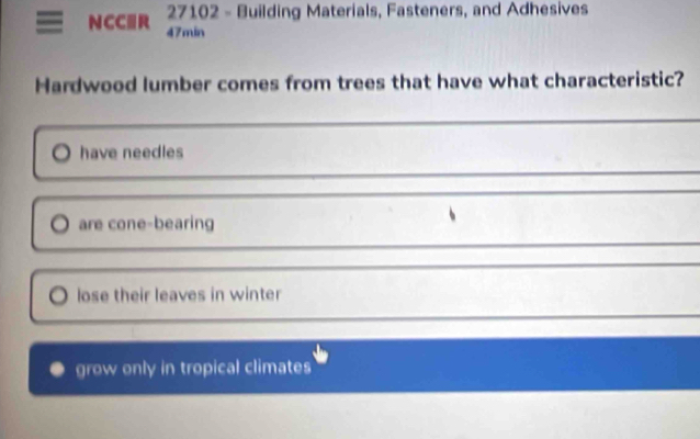 27102 - Building Materials, Fasteners, and Adhesives
NCC≡R 47min
Hardwood lumber comes from trees that have what characteristic?
have needles
are cone-bearing
lose their leaves in winter
grow only in tropical climates