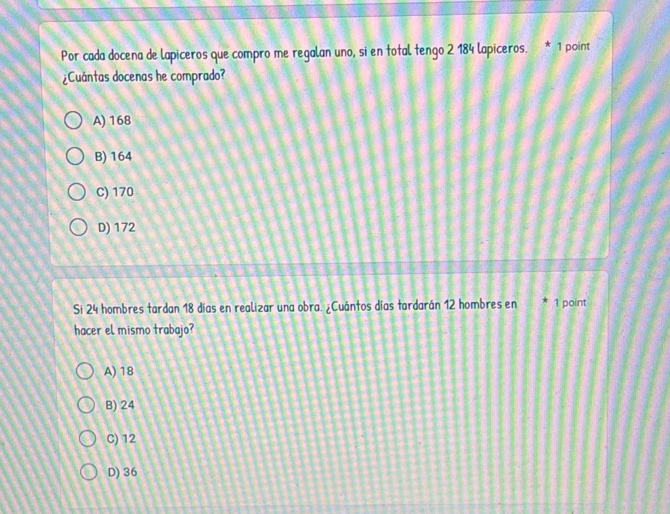 Por cada docena de lapiceros que compro me regalan uno, si en total tengo 2 184 lapiceros. * 1 point
¿Cuántas docenas he comprado?
A) 168
B) 164
C) 170
D) 172
Si 24 hombres tardan 18 días en realizar una obra. ¿Cuántos días tardarán 12 hombres en * 1 point
hacer el mismo trabajo?
A) 18
B) 24
C) 12
D) 36