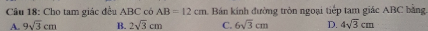 Cho tam giác đều ABC có AB=12cm. Bán kính đường tròn ngoại tiếp tam giác ABC bằng.
A. 9sqrt(3)cm B. 2sqrt(3)cm C. 6sqrt(3)cm D. 4sqrt(3)cm