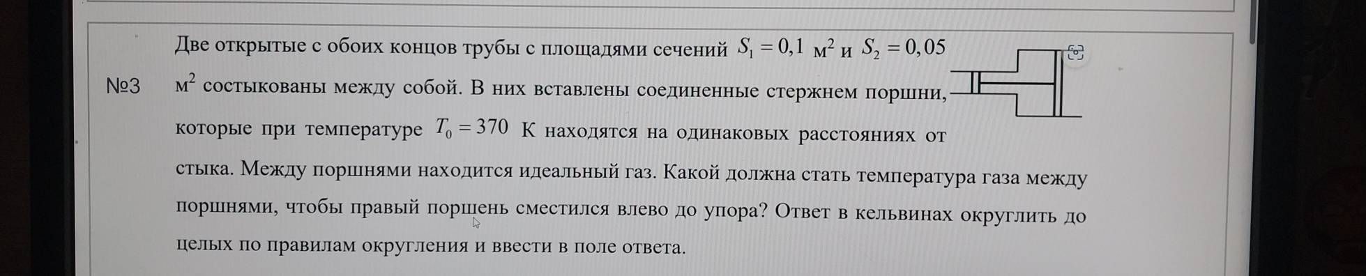 Две открытые с обоих концов трубы с πлошадями сечений S_1=0,1_M^(2 u S_2)=0,05
№≌3 M^2 состькованымежду собой. В них вставлены соединенные стержнем поршни, 
коΤорые при температуре T_0=370K находятся на одинаковых расстояниях от 
стька. Между πоршеенями находится илеальный газ. Какойдолжна стать темлература газа между 
поршенями, чтобы правый поршень сместился влево до упора? Ответ в кельвинах округлить до 
цельΙх по правилам округления и ввести в поле ответа.