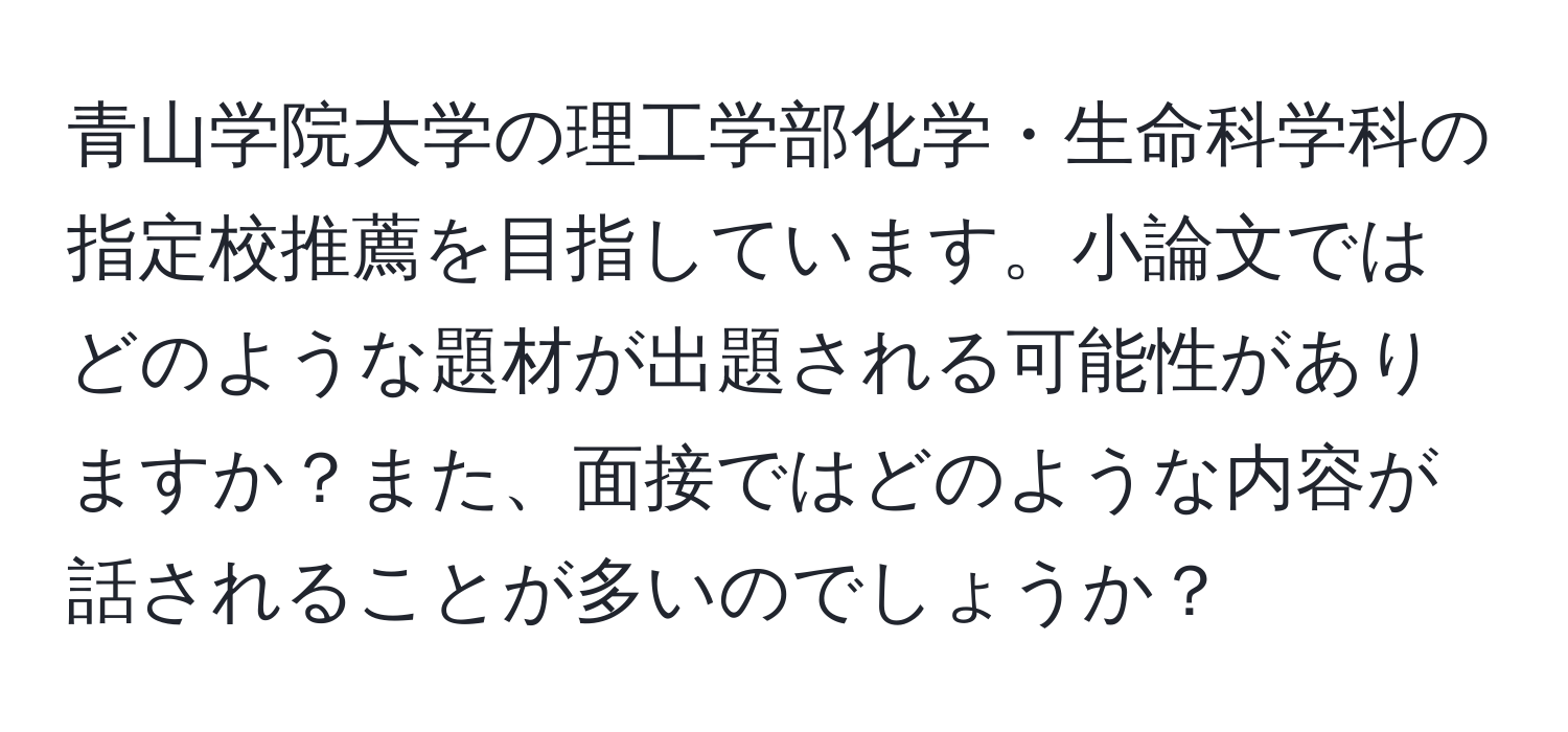 青山学院大学の理工学部化学・生命科学科の指定校推薦を目指しています。小論文ではどのような題材が出題される可能性がありますか？また、面接ではどのような内容が話されることが多いのでしょうか？