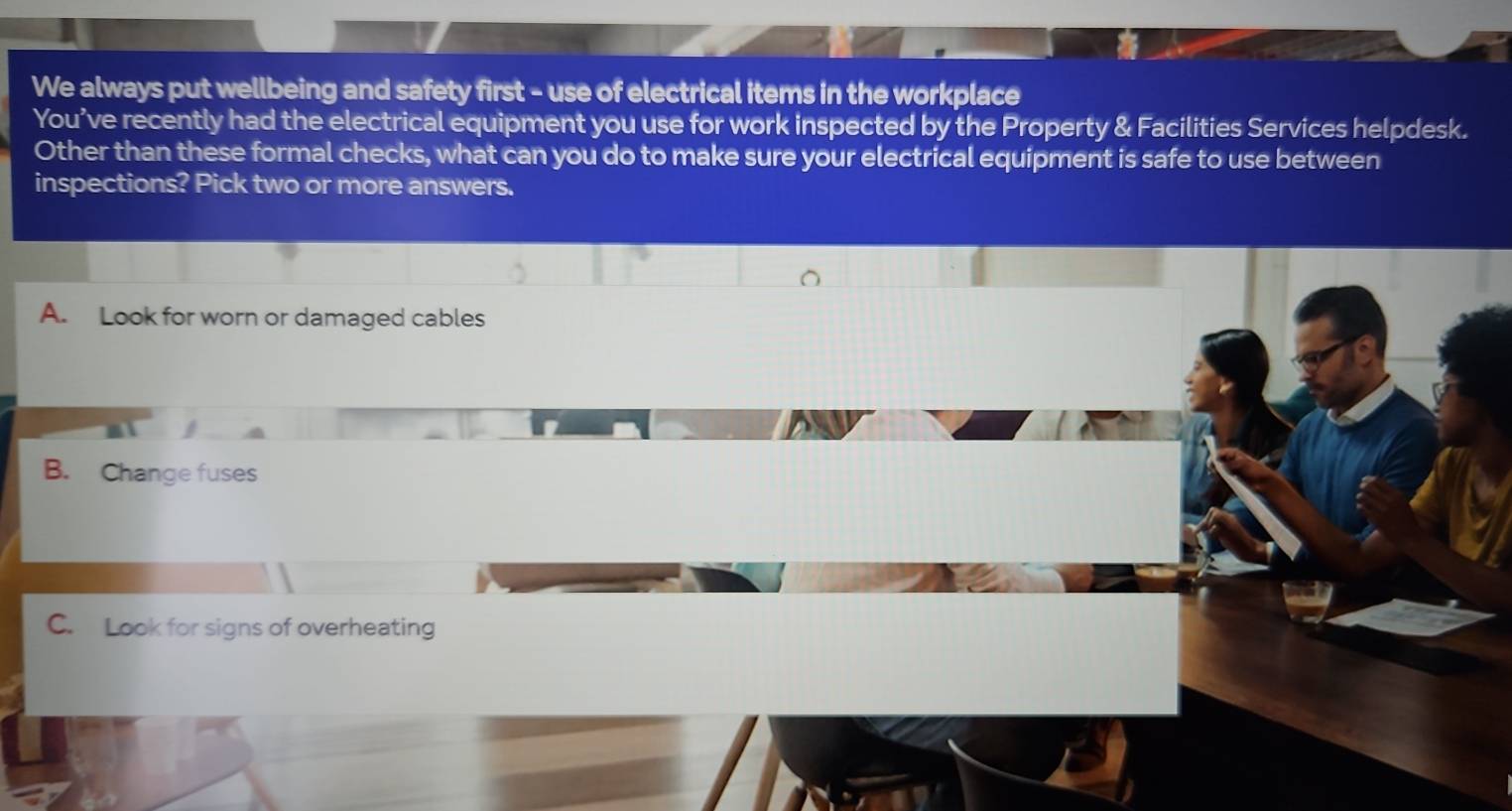 We always put wellbeing and safety first - use of electrical items in the workplace
You’ve recently had the electrical equipment you use for work inspected by the Property & Facilities Services helpdesk.
Other than these formal checks, what can you do to make sure your electrical equipment is safe to use between
inspections? Pick two or more answers.
A. Look for worn or damaged cables
B. Change fuses
C. Look for signs of overheating