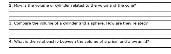 How is the volume of cylinder related to the volume of the cone? 
_ 
_ 
_ 
3. Compare the volume of a cylinder and a sphere. How are they related? 
_ 
_ 
_ 
4. What is the relationship between the volume of a prism and a pyramid? 
_ 
_