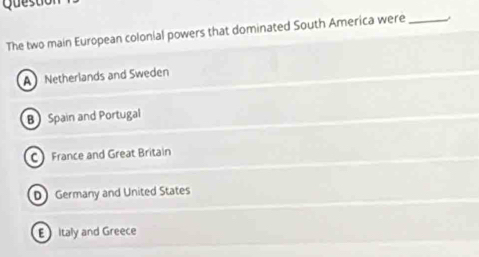 Ques tc
The two main European colonial powers that dominated South America were_
A Netherlands and Sweden
B Spain and Portugal
C France and Great Britain
DGermany and United States
E Italy and Greece