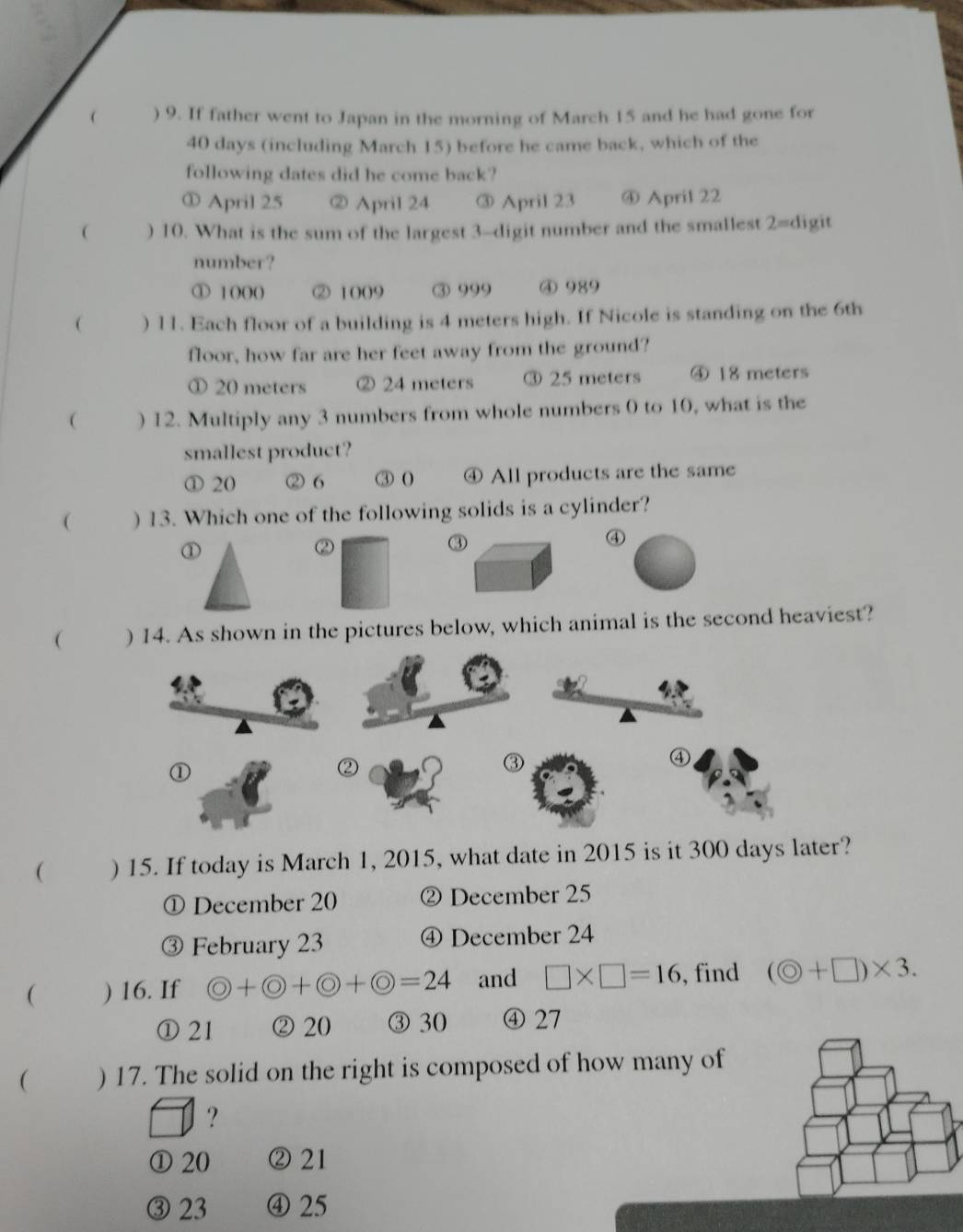  ) 9. If father went to Japan in the morning of March 15 and he had gone for
40 days (including March 15) before he came back, which of the
following dates did he come back?
① April 25 ② April 24 ③ April 23 ④ April 22
( ) 10. What is the sum of the largest 3 -digit number and the smallest 2= digit
number?
① 1(0( ② 1009 ③ 999 ④ 989
 ) 11. Each floor of a building is 4 meters high. If Nicole is standing on the 6th
floor, how far are her feet away from the ground?
① 20 meters ② 24 meters ③ 25 meters ④ 18 meters
( ) 12. Multiply any 3 numbers from whole numbers 0 to 10, what is the
smallest product?
① 20 ② 6 ③ ( ④ All products are the same
( ) 13. Which one of the following solids is a cylinder?
①
②
③
④
( ) 14. As shown in the pictures below, which animal is the second heaviest?
④
①
②
③
( ) 15. If today is March 1, 2015, what date in 2015 is it 300 days later?
① December 20 ② December 25
③ February 23 ④ December 24
( ) 16. If bigcirc +bigcirc +bigcirc +bigcirc =24 and □ * □ =16 , find (odot +□ )* 3.
① 21 ② 20 ③ 30 ④ 27
( ) 17. The solid on the right is composed of how many of
?
① 20 ② 21
③ 23 ④ 25