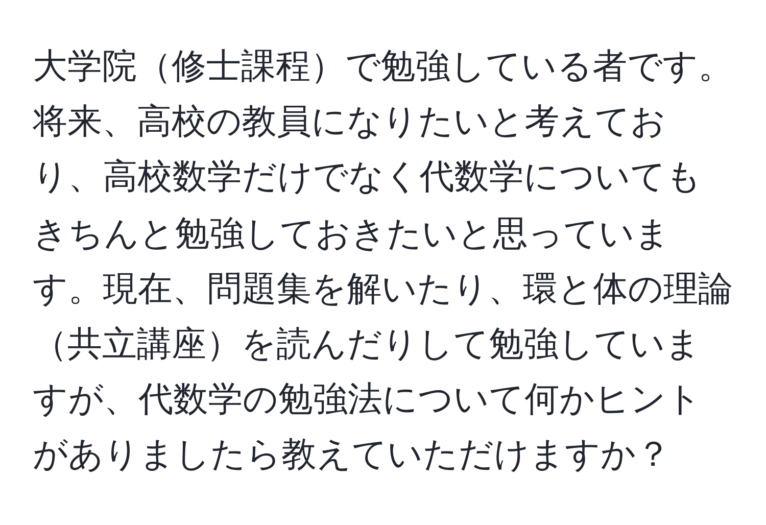 大学院修士課程で勉強している者です。将来、高校の教員になりたいと考えており、高校数学だけでなく代数学についてもきちんと勉強しておきたいと思っています。現在、問題集を解いたり、環と体の理論共立講座を読んだりして勉強していますが、代数学の勉強法について何かヒントがありましたら教えていただけますか？