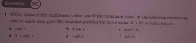 Enercise 96
1 White deaan I the maximum value, and U the mmmum value; of the iollownng expressions.
and in each case give the smaliesd positive (or zero) valie of x for which it becurs
D CO3:1
b 1sin 1
c cos (-x)
d beta +sin x
e -sin x
1 sin 3x