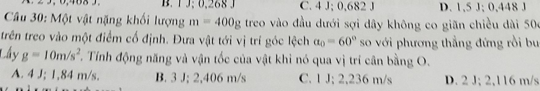 B. 1 J; 0,268 J C. 4 J; 0,682 J D. 1.5 J; 0.448 J
Câu 30: Một vật nặng khối lượng m=400g treo vào đầu dưới sợi dây không co giãn chiều dài 500
trên treo vào một điểm cố định. Đưa vật tới vị trí góc lệch alpha _0=60° so với phương thẳng đứng rồi bu
Lấy g=10m/s^2 T. Tính động năng và vận tốc của vật khi nó qua vị trí cân bằng O.
A. 4 J; 1,84 m/s. B. 3 J; 2,406 m/s C. 1 J; 2,236 m/s D. 2 J; 2,116 m/s