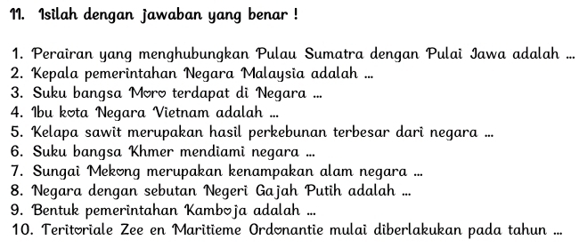 Isilah dengan jawaban yang benar ! 
1. Perairan yang menghubungkan Pulau Sumatra dengan Pulai Iawa adalah ... 
2. Kepala pemerintahan Negara Malaysia adalah ... 
3. Suku bangsa Moro terdapat di Negara ... 
4. Ibu kota Negara Vietnam adalah ... 
5. Kelapa sawit merupakan hasil perkebunan terbesar dari negara ... 
6. Suku bangsa Khmer mendiami negara ... 
7. Sungai Mekong merupakan kenampakan alam negara ... 
8. Negara dengan sebutan Negeri Gajah Putih adalah ... 
9. Bentuk pemerintahan Kamboja adalah ... 
10. Teritoriale Zee en Maritieme Ordonantie mulai diberlakukan pada tahun ...