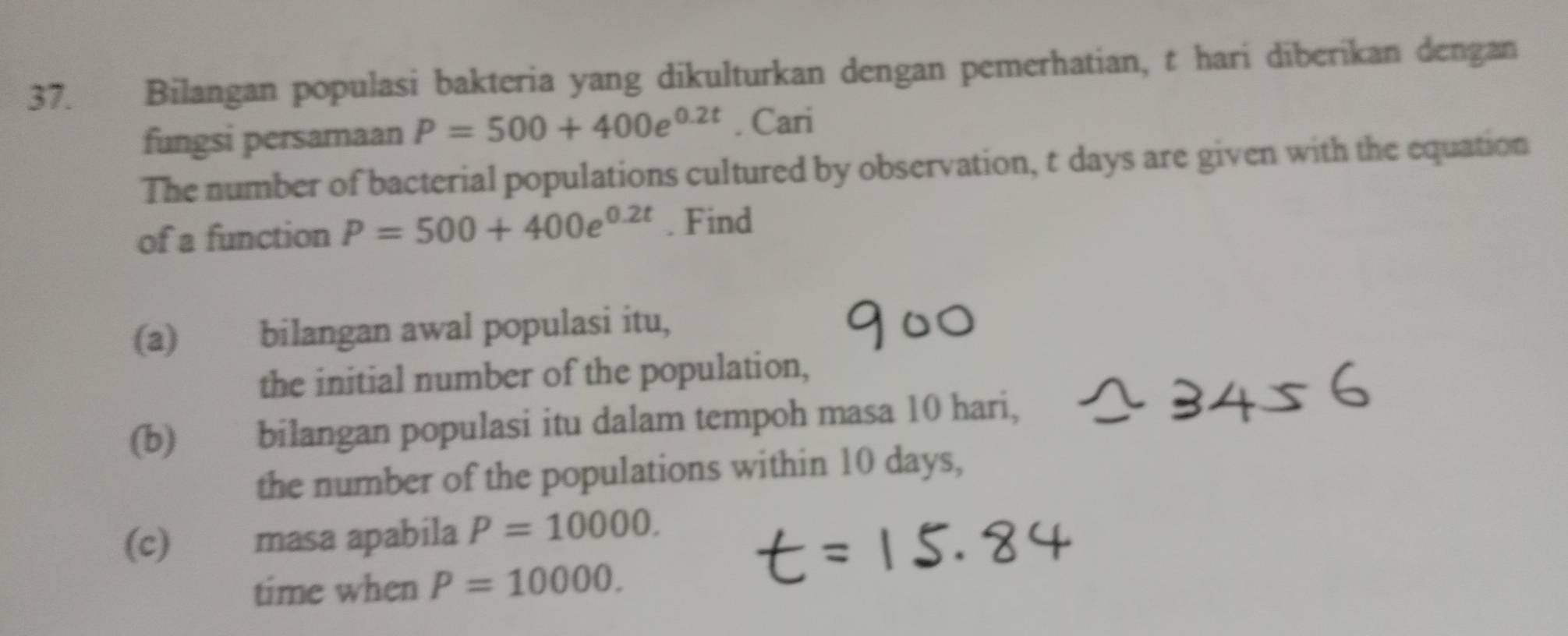 Bilangan populasi bakteria yang dikulturkan dengan pemerhatian, t hari diberikan dengan 
fungsi persamaan P=500+400e^(0.2t). Cari 
The number of bacterial populations cultured by observation, t days are given with the equation 
of a function P=500+400e^(0.2t). Find 
(a) bilangan awal populasi itu, 
the initial number of the population, 
(b) bilangan populasi itu dalam tempoh masa 10 hari, 
the number of the populations within 10 days, 
(c) masa apabila P=10000. 
time when P=10000.