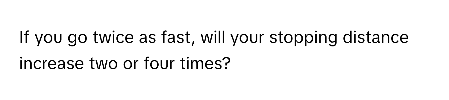 If you go twice as fast, will your stopping distance increase two or four times?