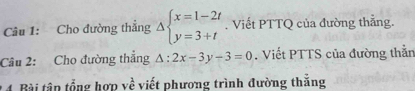 Cho đường thẳng Delta beginarrayl x=1-2t y=3+tendarray.. Viết PTTQ của đường thẳng.
Câu 2: Cho đường thắng △ :2x-3y-3=0. Viết PTTS của đường thằn
* 4. Bài tập tổng hợp về viết phương trình đường thắng