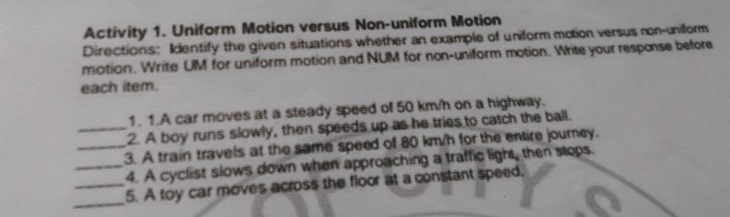 Activity 1. Uniform Motion versus Non-uniform Motion 
Directions: Identify the given situations whether an example of uniform motion versus non-uniform 
motion. Write UM for uniform motion and NUM for non-uniform motion. Write your response before 
each item. 
1. 1.A car moves at a steady speed of 50 km/h on a highway. 
_2. A boy runs slowly, then speeds up as he tries to catch the ball. 
_3. A train travels at the same speed of 80 km/h for the entire journey. 
_4. A cyclist slows down when approaching a traffic light, then stops. 
_ 
_5. A toy car moves across the floor at a constant speed,