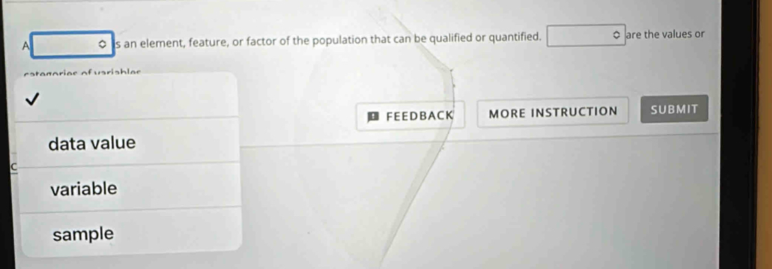 A 。 is an element, feature, or factor of the population that can be qualified or quantified. are the values or
FE E DB A C K MORE INSTRUCTION SUBMIT
data value
C
variable
sample