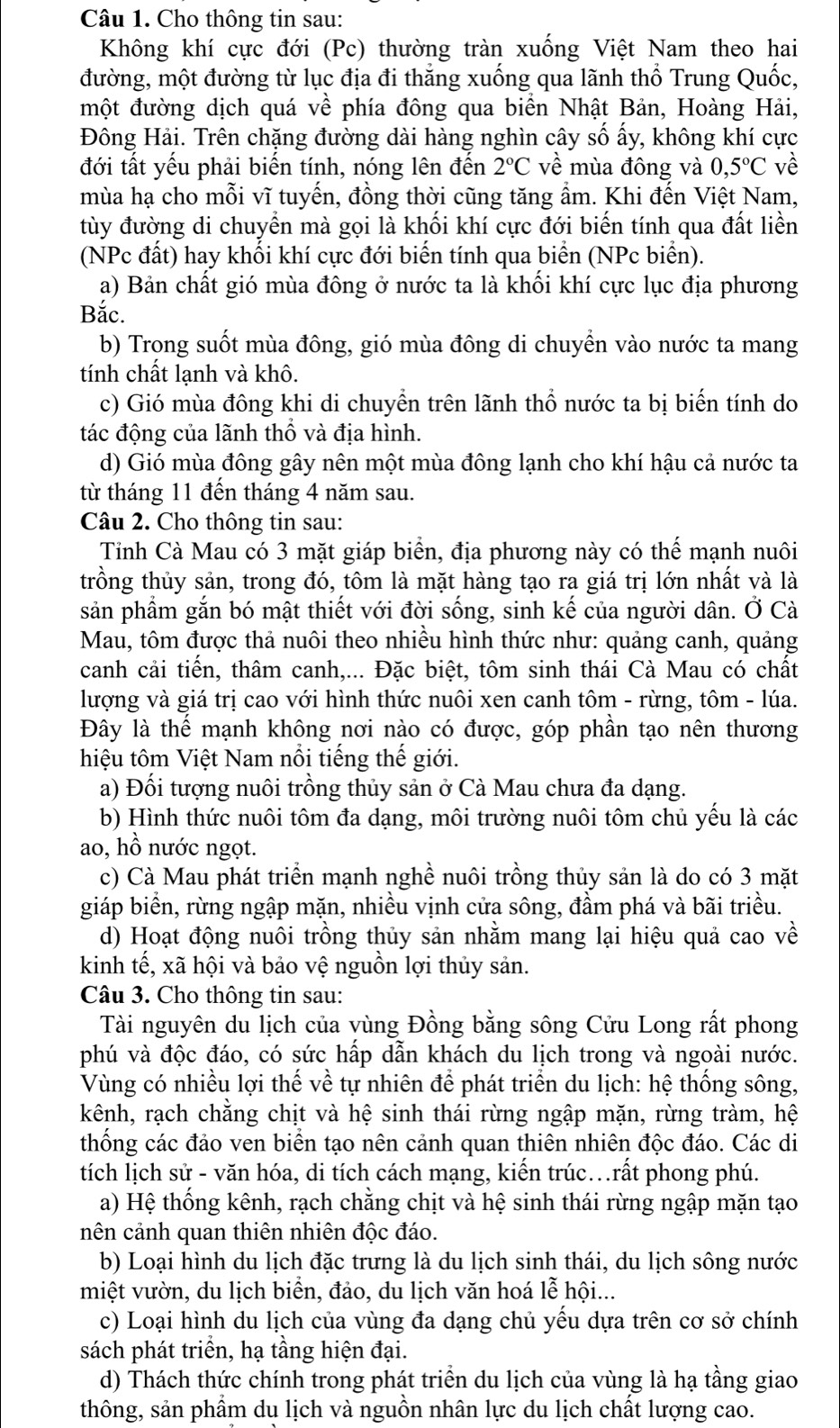 Cho thông tin sau:
Không khí cực đới (Pc) thường tràn xuống Việt Nam theo hai
đường, một đường từ lục địa đi thẳng xuống qua lãnh thổ Trung Quốc,
một đường dịch quá về phía đông qua biển Nhật Bản, Hoàng Hải,
Đông Hải. Trên chặng đường dài hàng nghìn cây số ấy, không khí cực
đới tất yếu phải biến tính, nóng lên đến 2°C về mùa đông và 0,5°C về
mùa hạ cho mỗi vĩ tuyến, đồng thời cũng tăng ẩm. Khi đến Việt Nam,
tùy đường di chuyển mà gọi là khối khí cực đới biến tính qua đất liền
(NPc đất) hay khối khí cực đới biển tính qua biển (NPc biển).
a) Bản chất gió mùa đông ở nước ta là khối khí cực lục địa phương
Bắc.
b) Trong suốt mùa đông, gió mùa đông di chuyển vào nước ta mang
tính chất lạnh và khô.
c) Gió mùa đông khi di chuyền trên lãnh thổ nước ta bị biến tính do
tác động của lãnh thổ và địa hình.
d) Gió mùa đông gây nên một mùa đông lạnh cho khí hậu cả nước ta
từ tháng 11 đến tháng 4 năm sau.
Câu 2. Cho thông tin sau:
Tỉnh Cà Mau có 3 mặt giáp biển, địa phương này có thế mạnh nuôi
trồng thủy sản, trong đó, tôm là mặt hàng tạo ra giá trị lớn nhất và là
sản phầm gắn bó mật thiết với đời sống, sinh kế của người dân. Ở Cà
Mau, tôm được thả nuôi theo nhiều hình thức như: quảng canh, quảng
canh cải tiến, thâm canh,... Đặc biệt, tôm sinh thái Cà Mau có chất
lượng và giá trị cao với hình thức nuôi xen canh tôm - rừng, tôm - lúa.
Đây là thể mạnh không nơi nào có được, góp phần tạo nên thương
hiệu tôm Việt Nam nổi tiếng thế giới.
a) Đối tượng nuôi trồng thủy sản ở Cà Mau chưa đa dạng.
b) Hình thức nuôi tôm đa dạng, môi trường nuôi tôm chủ yểu là các
ao, hồ nước ngọt.
c) Cà Mau phát triển mạnh nghề nuôi trồng thủy sản là do có 3 mặt
giáp biển, rừng ngập mặn, nhiều vịnh cửa sông, đầm phá và bãi triều.
d) Hoạt động nuôi trồng thủy sản nhằm mang lại hiệu quả cao về
kinh tế, xã hội và bảo vệ nguồn lợi thủy sản.
Câu 3. Cho thông tin sau:
Tài nguyên du lịch của vùng Đồng bằng sông Cửu Long rất phong
phú và độc đáo, có sức hấp dẫn khách du lịch trong và ngoài nước.
Vùng có nhiều lợi thế về tự nhiên để phát triển du lịch: hệ thống sông,
kênh, rạch chăng chịt và hệ sinh thái rừng ngập mặn, rừng tràm, hệ
thống các đảo ven biển tạo nên cảnh quan thiên nhiên độc đáo. Các di
tích lịch sử - văn hóa, di tích cách mạng, kiến trúc.rất phong phú.
a) Hệ thống kênh, rạch chằng chịt và hệ sinh thái rừng ngập mặn tạo
nên cảnh quan thiên nhiên độc đáo.
b) Loại hình du lịch đặc trưng là du lịch sinh thái, du lịch sông nước
miệt vườn, du lịch biển, đảo, du lịch văn hoá lễ hội...
c) Loại hình du lịch của vùng đa dạng chủ yếu dựa trên cơ sở chính
sách phát triển, hạ tầng hiện đại.
d) Thách thức chính trong phát triển du lịch của vùng là hạ tầng giao
thông, sản phẩm dụ lịch và nguồn nhân lực du lịch chất lượng cao.